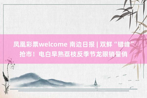 凤凰彩票welcome 南边日报 | 双鲜“错峰”抢市！电白早熟荔枝反季节龙眼销量俏