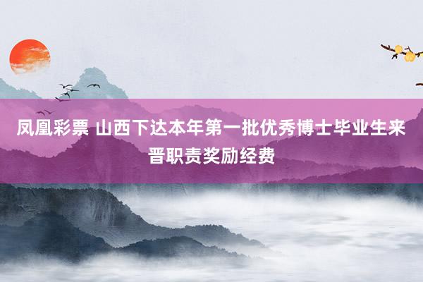 凤凰彩票 山西下达本年第一批优秀博士毕业生来晋职责奖励经费