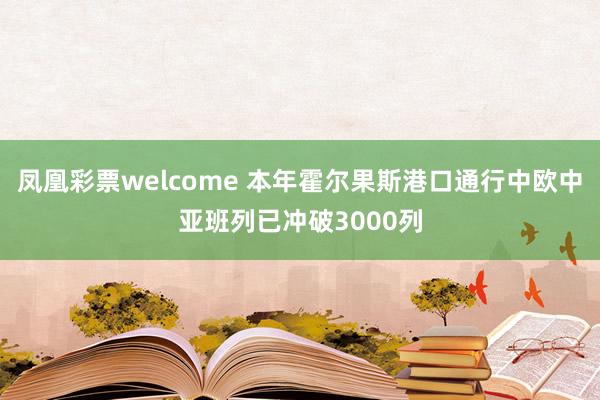 凤凰彩票welcome 本年霍尔果斯港口通行中欧中亚班列已冲破3000列