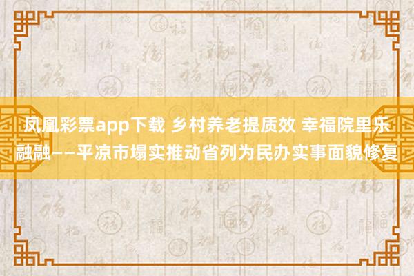 凤凰彩票app下载 乡村养老提质效 幸福院里乐融融——平凉市塌实推动省列为民办实事面貌修复