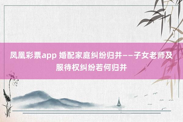 凤凰彩票app 婚配家庭纠纷归并——子女老师及服待权纠纷若何归并