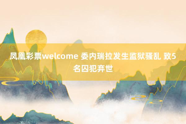 凤凰彩票welcome 委内瑞拉发生监狱骚乱 致5名囚犯弃世