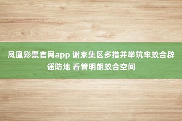 凤凰彩票官网app 谢家集区多措并举筑牢蚁合辟谣防地 看管明朗蚁合空间