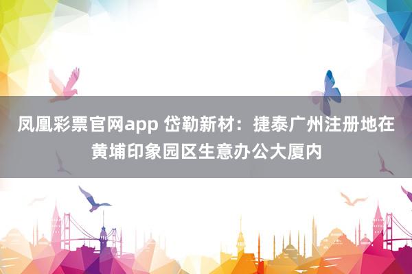 凤凰彩票官网app 岱勒新材：捷泰广州注册地在黄埔印象园区生意办公大厦内