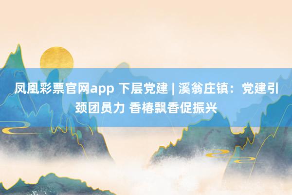 凤凰彩票官网app 下层党建 | 溪翁庄镇：党建引颈团员力 香椿飘香促振兴