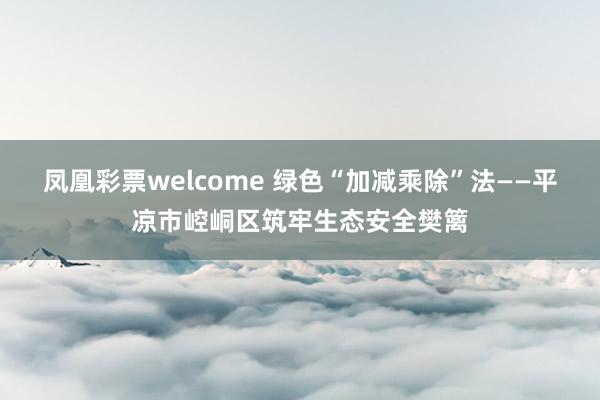 凤凰彩票welcome 绿色“加减乘除”法——平凉市崆峒区筑牢生态安全樊篱