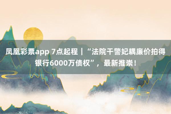 凤凰彩票app 7点起程｜“法院干警妃耦廉价拍得银行6000万债权”，最新推崇！