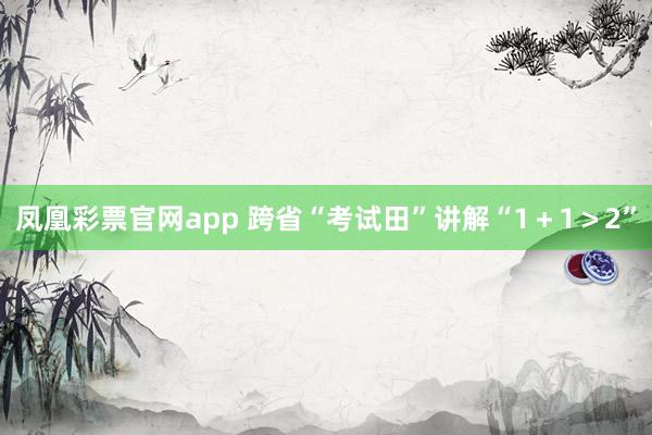 凤凰彩票官网app 跨省“考试田”讲解“1＋1＞2”