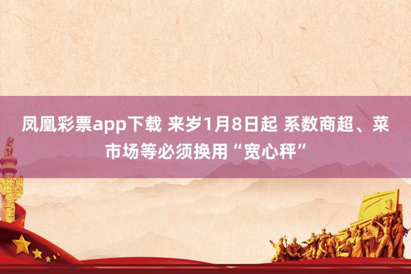 凤凰彩票app下载 来岁1月8日起 系数商超、菜市场等必须换用“宽心秤”