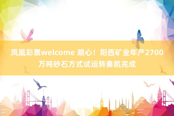 凤凰彩票welcome 顺心！阳西矿业年产2700万吨砂石方式试运转奏凯完成