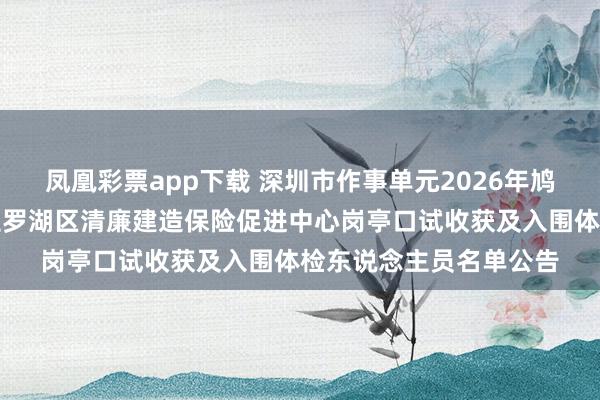 凤凰彩票app下载 深圳市作事单元2026年鸠合公开招聘高校毕业生罗湖区清廉建造保险促进中心岗亭口试收获及入围体检东说念主员名单公告