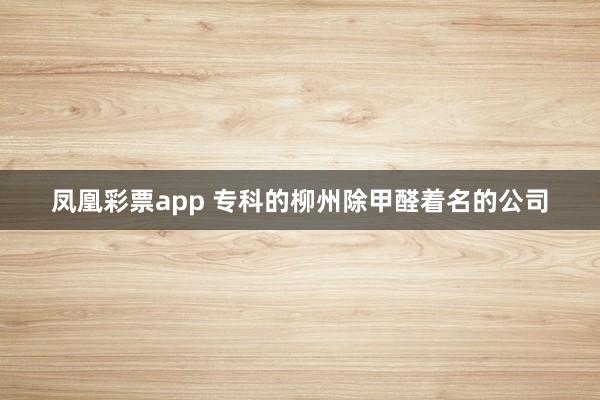 凤凰彩票app 专科的柳州除甲醛着名的公司