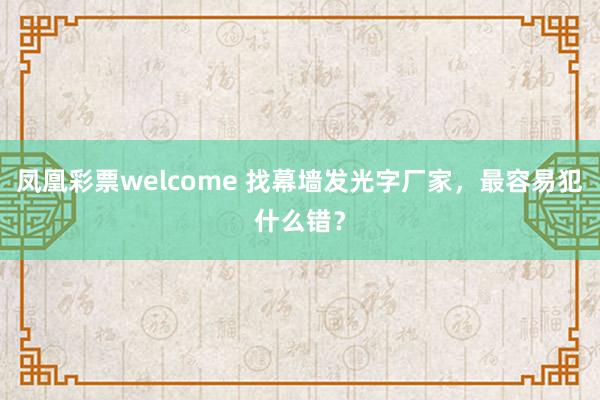 凤凰彩票welcome 找幕墙发光字厂家，最容易犯什么错？
