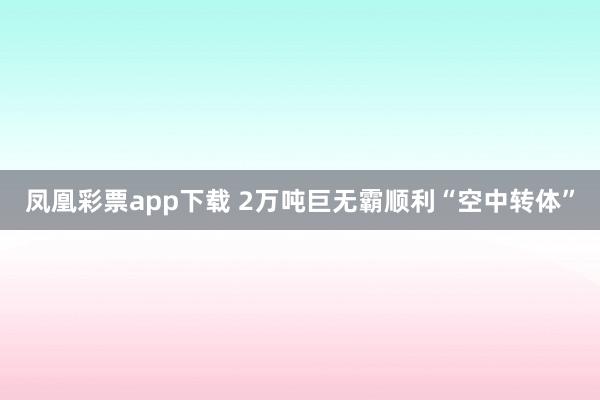 凤凰彩票app下载 2万吨巨无霸顺利“空中转体”