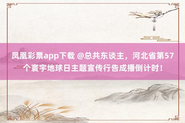凤凰彩票app下载 @总共东谈主，河北省第57个寰宇地球日主题宣传行告成播倒计时！