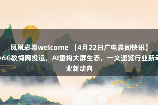凤凰彩票welcome 【4月22日广电晨间快讯】Pre6G教悔网投运，AI重构大屏生态，一文速览行业新动向