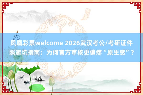 凤凰彩票welcome 2026武汉考公/考研证件照避坑指南：为何官方审核更偏疼“原生感”？