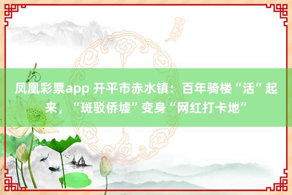 凤凰彩票app 开平市赤水镇：百年骑楼“活”起来，“斑驳侨墟”变身“网红打卡地”