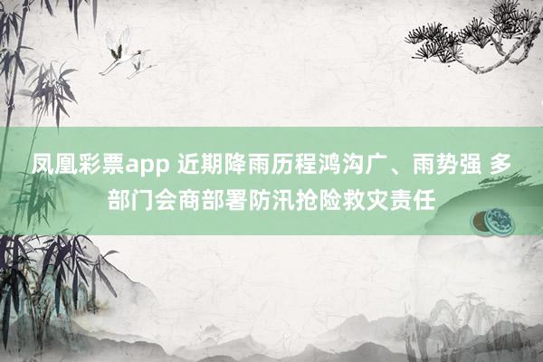 凤凰彩票app 近期降雨历程鸿沟广、雨势强 多部门会商部署防汛抢险救灾责任