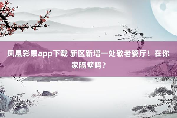 凤凰彩票app下载 新区新增一处敬老餐厅！在你家隔壁吗？