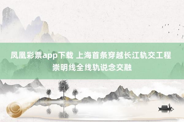 凤凰彩票app下载 上海首条穿越长江轨交工程 崇明线全线轨说念交融