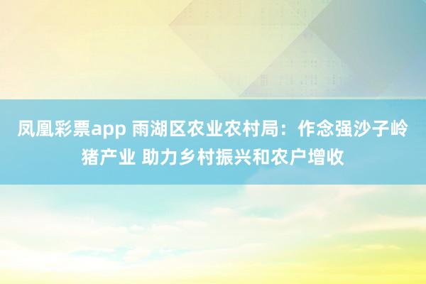 凤凰彩票app 雨湖区农业农村局：作念强沙子岭猪产业 助力乡村振兴和农户增收
