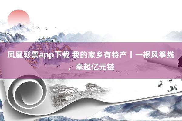 凤凰彩票app下载 我的家乡有特产丨一根风筝线，牵起亿元链