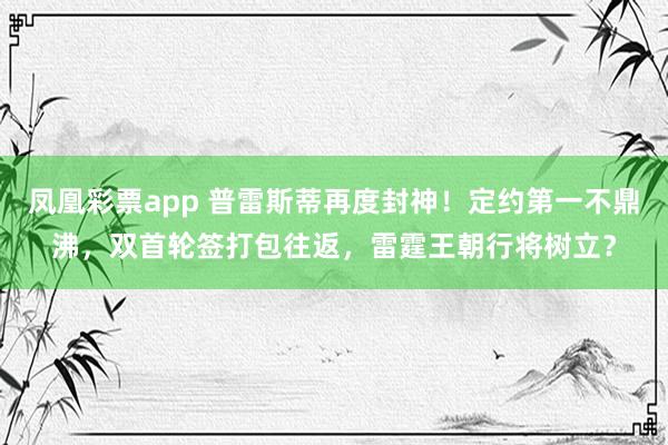 凤凰彩票app 普雷斯蒂再度封神！定约第一不鼎沸，双首轮签打包往返，雷霆王朝行将树立？