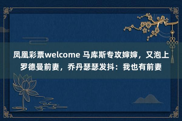 凤凰彩票welcome 马库斯专攻婶婶，又泡上罗德曼前妻，乔丹瑟瑟发抖：我也有前妻