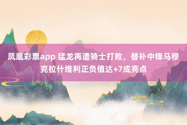 凤凰彩票app 猛龙再遭骑士打败，替补中锋马穆克拉什维利正负值达+7成亮点