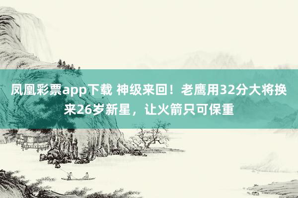 凤凰彩票app下载 神级来回！老鹰用32分大将换来26岁新星，让火箭只可保重