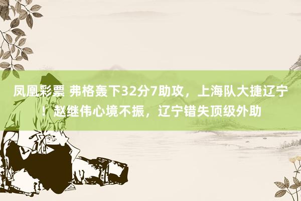 凤凰彩票 弗格轰下32分7助攻，上海队大捷辽宁！赵继伟心境不振，辽宁错失顶级外助