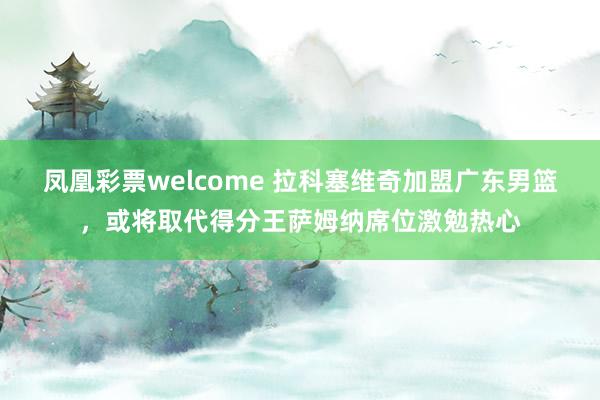 凤凰彩票welcome 拉科塞维奇加盟广东男篮，或将取代得分王萨姆纳席位激勉热心