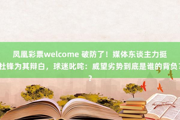凤凰彩票welcome 破防了！媒体东谈主力挺杜锋为其辩白，球迷叱咤：威望劣势到底是谁的背负？