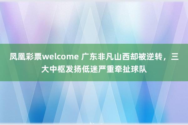 凤凰彩票welcome 广东非凡山西却被逆转，三大中枢发扬低迷严重牵扯球队
