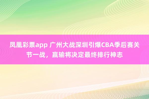 凤凰彩票app 广州大战深圳引爆CBA季后赛关节一战，赢输将决定最终排行神志