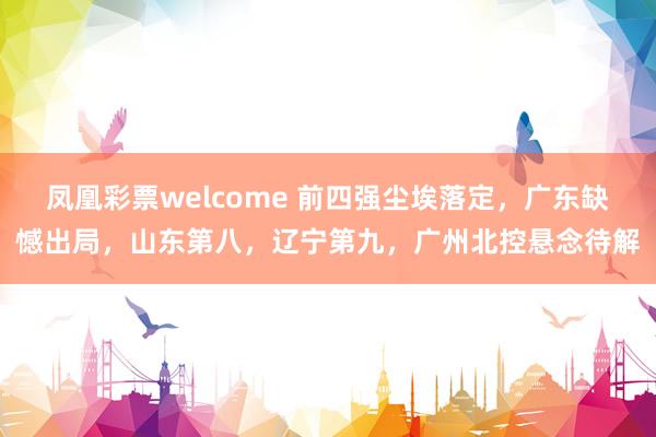 凤凰彩票welcome 前四强尘埃落定，广东缺憾出局，山东第八，辽宁第九，广州北控悬念待解