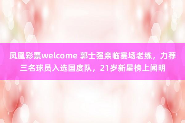 凤凰彩票welcome 郭士强亲临赛场老练，力荐三名球员入选国度队，21岁新星榜上闻明