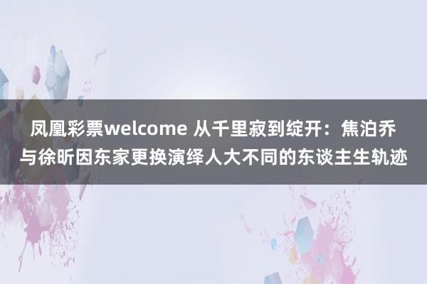 凤凰彩票welcome 从千里寂到绽开：焦泊乔与徐昕因东家更换演绎人大不同的东谈主生轨迹