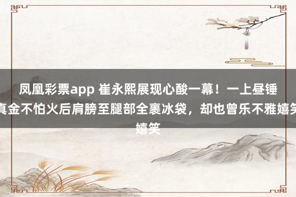 凤凰彩票app 崔永熙展现心酸一幕！一上昼锤真金不怕火后肩膀至腿部全裹冰袋，却也曾乐不雅嬉笑
