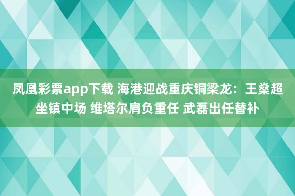 凤凰彩票app下载 海港迎战重庆铜梁龙：王燊超坐镇中场 维塔尔肩负重任 武磊出任替补