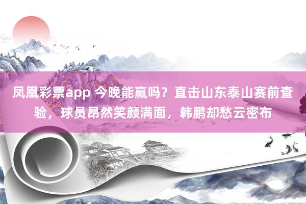 凤凰彩票app 今晚能赢吗？直击山东泰山赛前查验，球员昂然笑颜满面，韩鹏却愁云密布