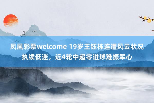 凤凰彩票welcome 19岁王钰栋连遭风云状况执续低迷，近4轮中超零进球难振军心