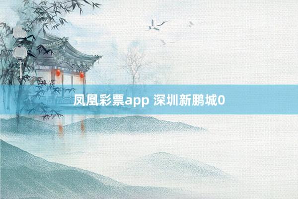 凤凰彩票app 深圳新鹏城0