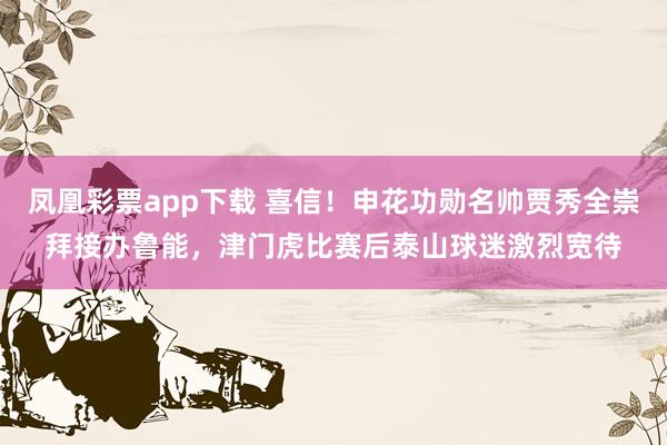 凤凰彩票app下载 喜信！申花功勋名帅贾秀全崇拜接办鲁能，津门虎比赛后泰山球迷激烈宽待