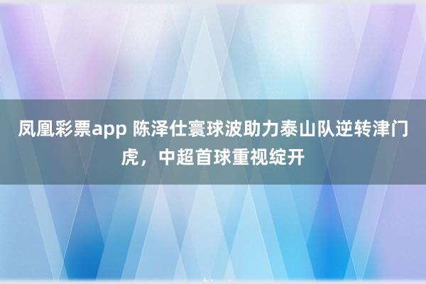 凤凰彩票app 陈泽仕寰球波助力泰山队逆转津门虎，中超首球重视绽开