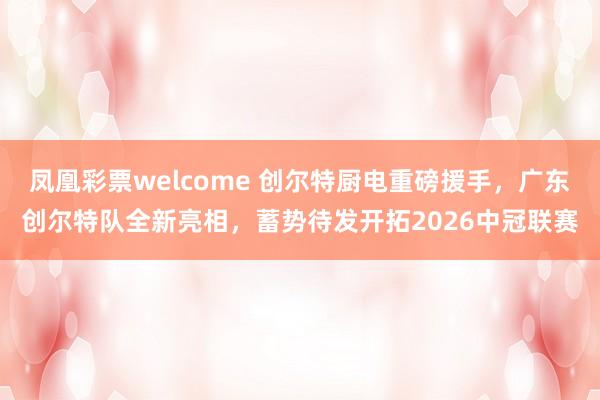 凤凰彩票welcome 创尔特厨电重磅援手，广东创尔特队全新亮相，蓄势待发开拓2026中冠联赛