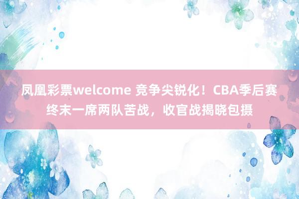 凤凰彩票welcome 竞争尖锐化！CBA季后赛终末一席两队苦战，收官战揭晓包摄