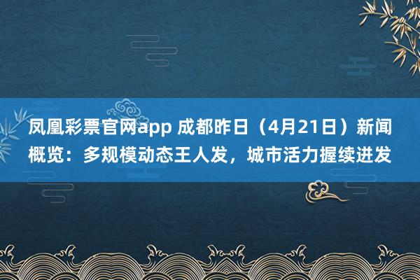 凤凰彩票官网app 成都昨日（4月21日）新闻概览：多规模动态王人发，城市活力握续迸发