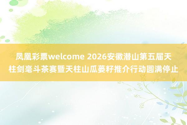 凤凰彩票welcome 2026安徽潜山第五届天柱剑毫斗茶赛暨天柱山瓜蒌籽推介行动圆满停止